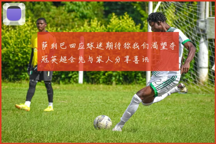 萨利巴回应球迷期待称我们渴望夺冠英超会先与家人分享喜讯