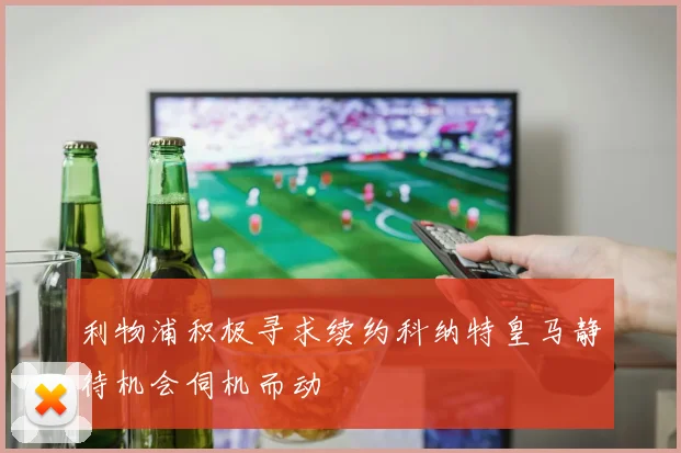 利物浦积极寻求续约科纳特皇马静待机会伺机而动