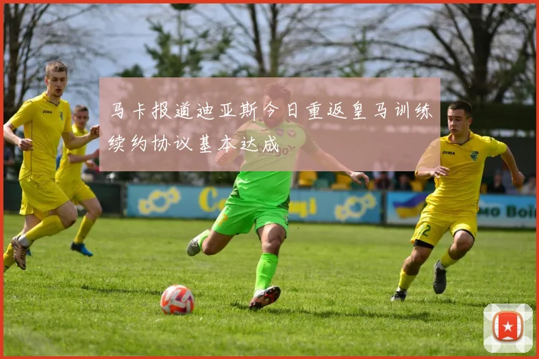 马卡报道迪亚斯今日重返皇马训练续约协议基本达成