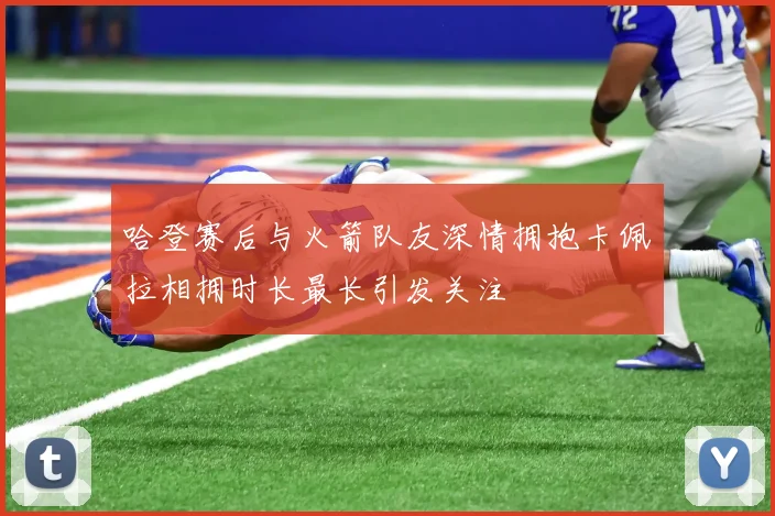 哈登赛后与火箭队友深情拥抱卡佩拉相拥时长最长引发关注
