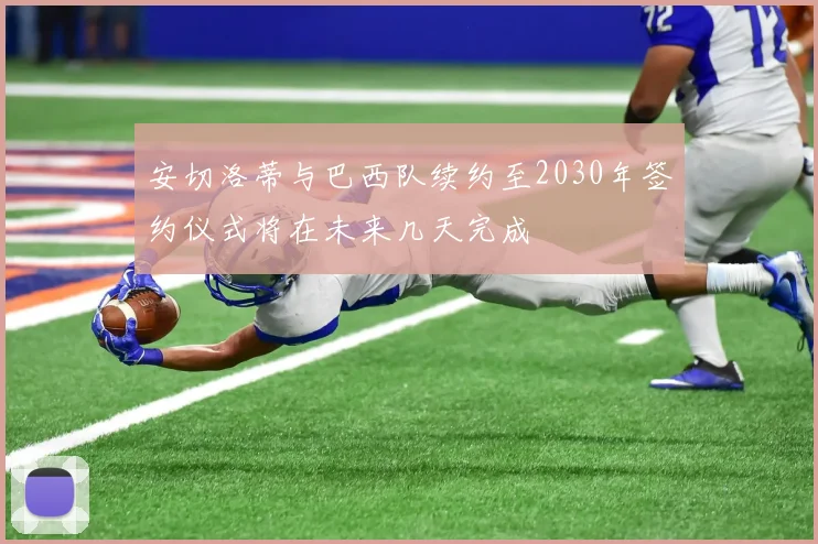 安切洛蒂与巴西队续约至2030年签约仪式将在未来几天完成