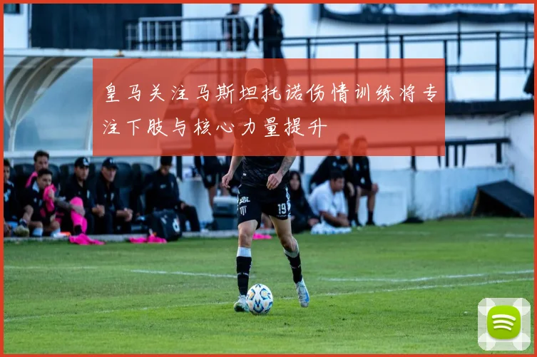 皇马关注马斯坦托诺伤情训练将专注下肢与核心力量提升