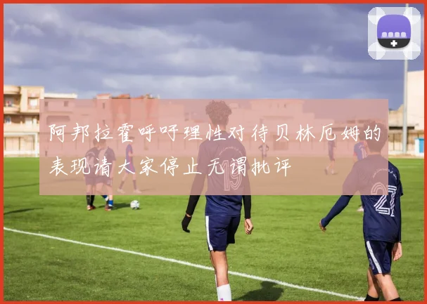 阿邦拉霍呼吁理性对待贝林厄姆的表现请大家停止无谓批评