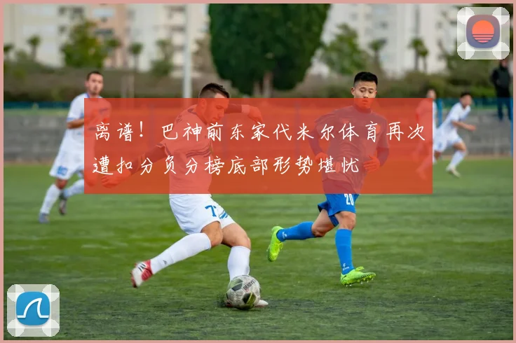 离谱！巴神前东家代米尔体育再次遭扣分负分榜底部形势堪忧