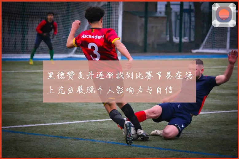 里德赞麦丹逐渐找到比赛节奏在场上充分展现个人影响力与自信