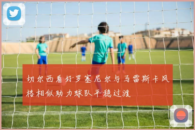 切尔西看好罗塞尼尔与马雷斯卡风格相似助力球队平稳过渡