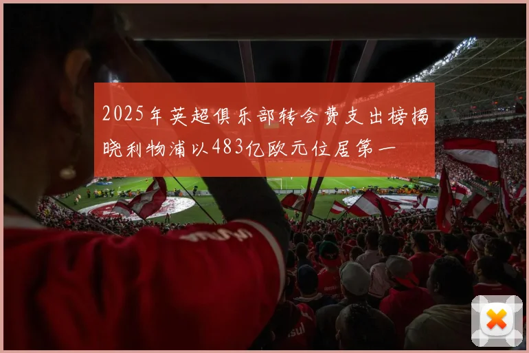 2025年英超俱乐部转会费支出榜揭晓利物浦以483亿欧元位居第一