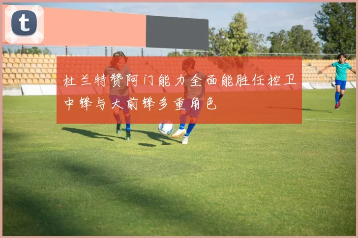 杜兰特赞阿门能力全面能胜任控卫中锋与大前锋多重角色