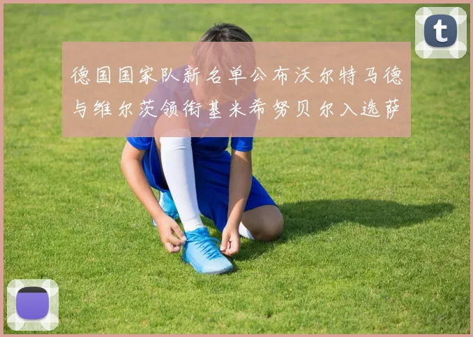 德国国家队新名单公布沃尔特马德与维尔茨领衔基米希努贝尔入选萨内遗憾落选