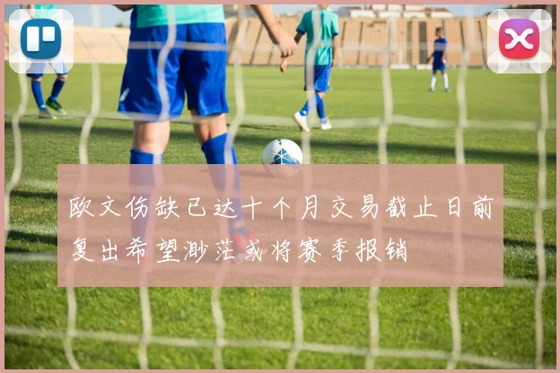 欧文伤缺已达十个月交易截止日前复出希望渺茫或将赛季报销