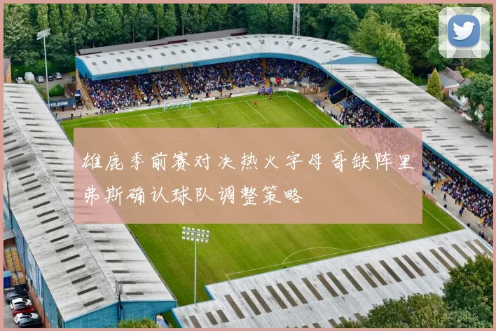 雄鹿季前赛对决热火字母哥缺阵里弗斯确认球队调整策略