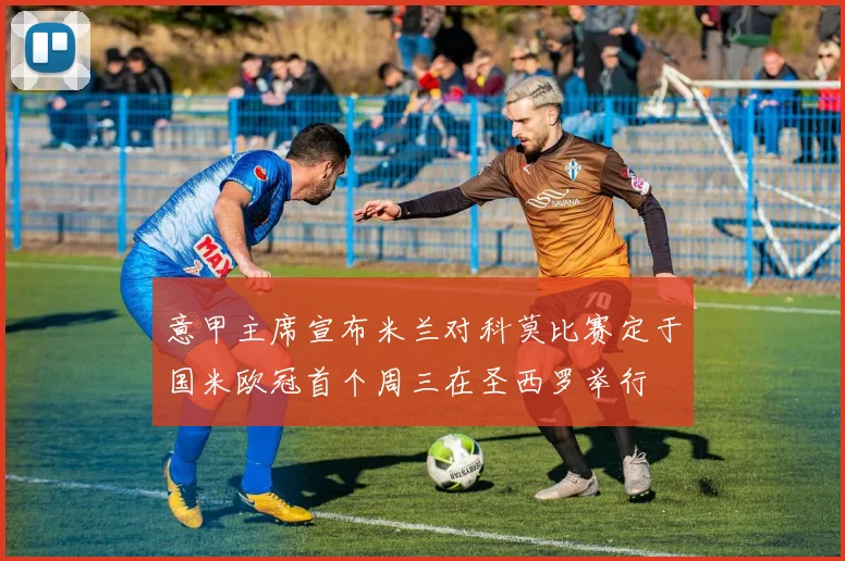 意甲主席宣布米兰对科莫比赛定于国米欧冠首个周三在圣西罗举行