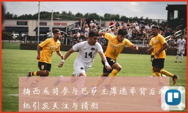 梅西或将参与巴萨主席选举背后动机引发关注与猜测