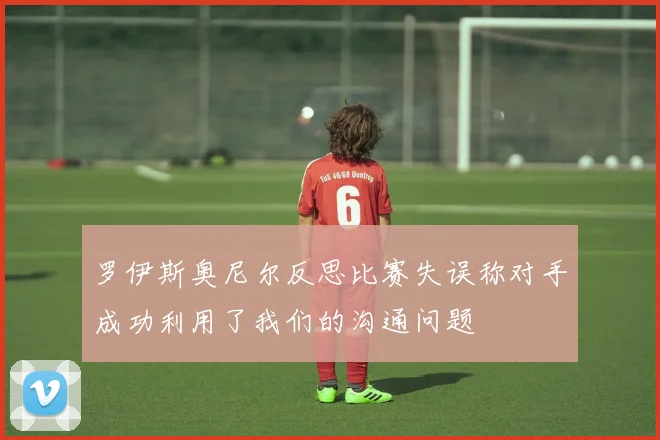 罗伊斯奥尼尔反思比赛失误称对手成功利用了我们的沟通问题