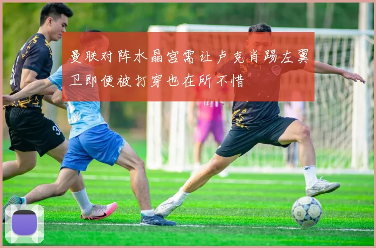 曼联对阵水晶宫需让卢克肖踢左翼卫即便被打穿也在所不惜