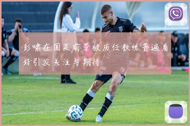 彭啸在国足前景被历任教练普遍看好引发关注与期待