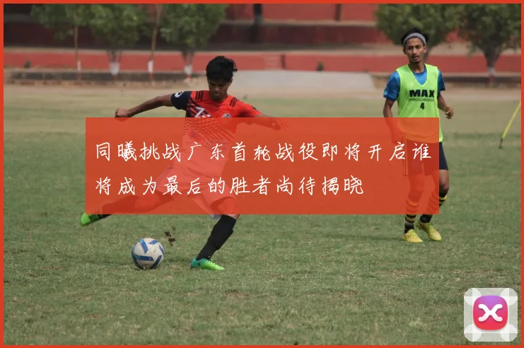 同曦挑战广东首轮战役即将开启谁将成为最后的胜者尚待揭晓