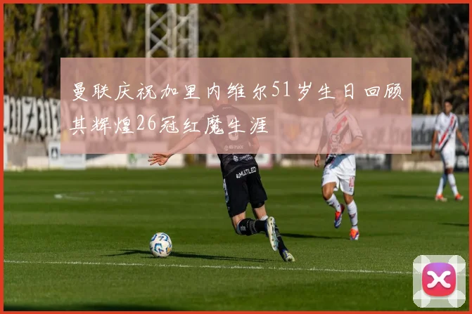 曼联庆祝加里内维尔51岁生日回顾其辉煌26冠红魔生涯