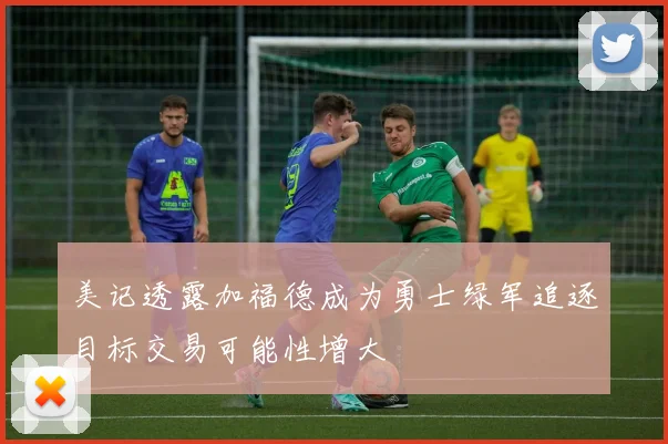 美记透露加福德成为勇士绿军追逐目标交易可能性增大