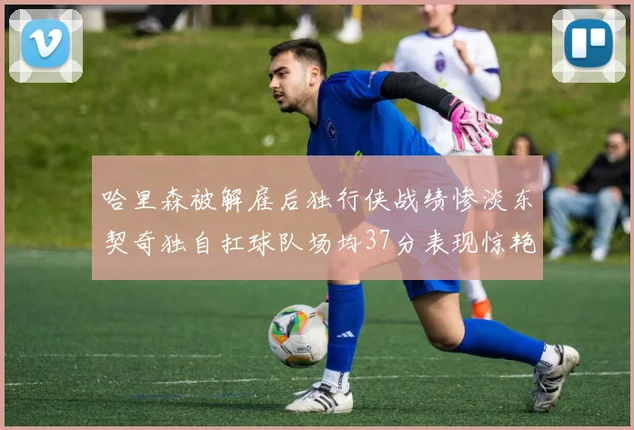 哈里森被解雇后独行侠战绩惨淡东契奇独自扛球队场均37分表现惊艳