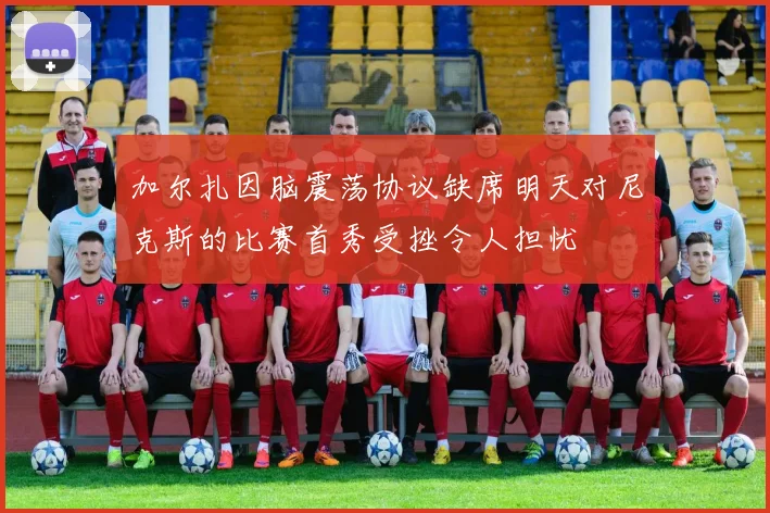 加尔扎因脑震荡协议缺席明天对尼克斯的比赛首秀受挫令人担忧