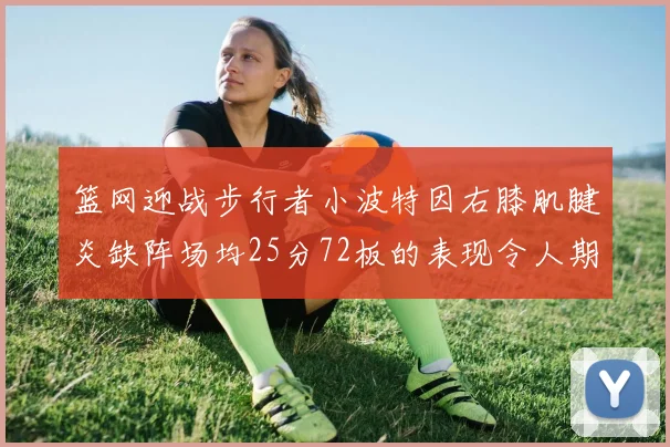 篮网迎战步行者小波特因右膝肌腱炎缺阵场均25分72板的表现令人期待