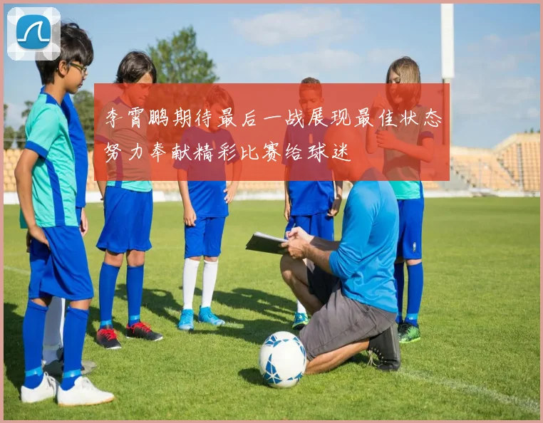 李霄鹏期待最后一战展现最佳状态努力奉献精彩比赛给球迷