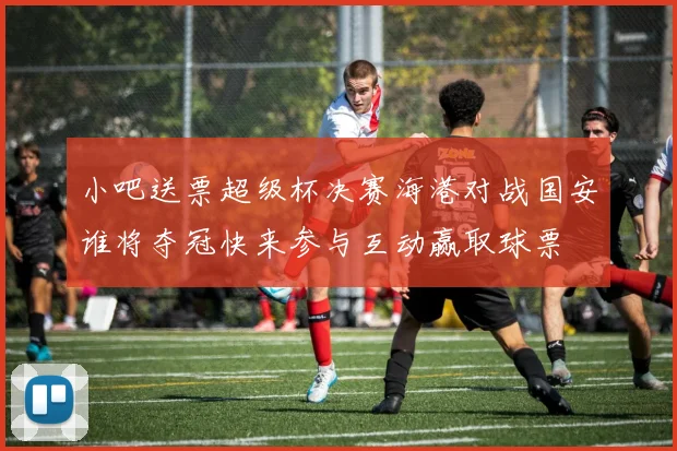 小吧送票超级杯决赛海港对战国安谁将夺冠快来参与互动赢取球票