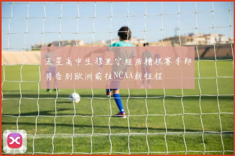 五星高中生穆里宁经历糟糕赛季即将告别欧洲前往NCAA新征程