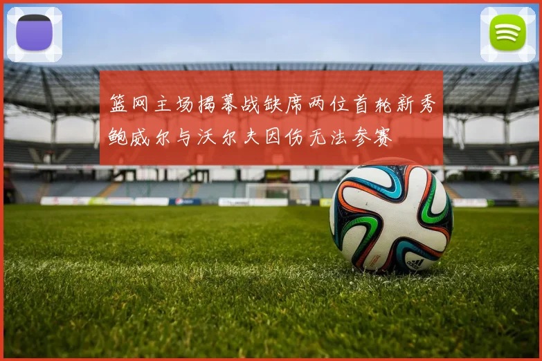 篮网主场揭幕战缺席两位首轮新秀鲍威尔与沃尔夫因伤无法参赛