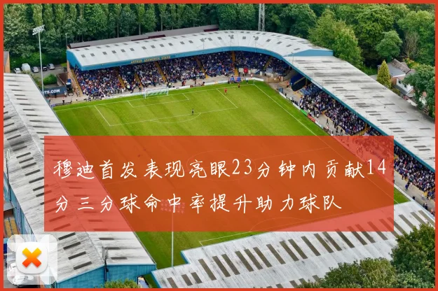 穆迪首发表现亮眼23分钟内贡献14分三分球命中率提升助力球队