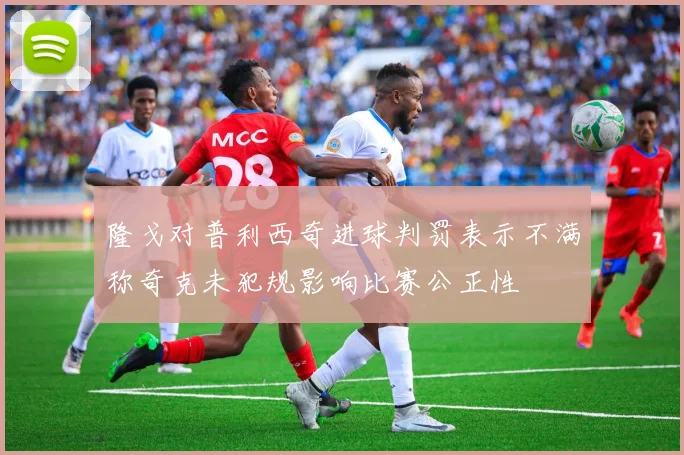 隆戈对普利西奇进球判罚表示不满称奇克未犯规影响比赛公正性