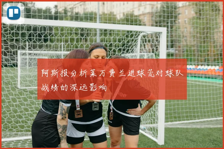 阿斯报分析莱万费兰进球荒对球队战绩的深远影响