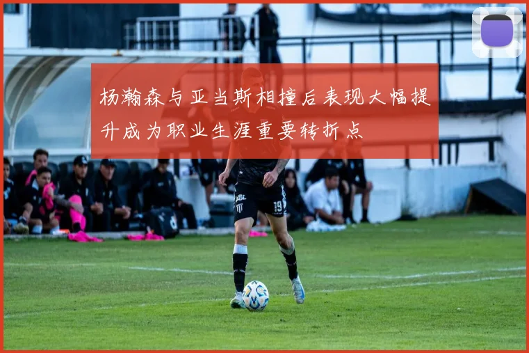 杨瀚森与亚当斯相撞后表现大幅提升成为职业生涯重要转折点