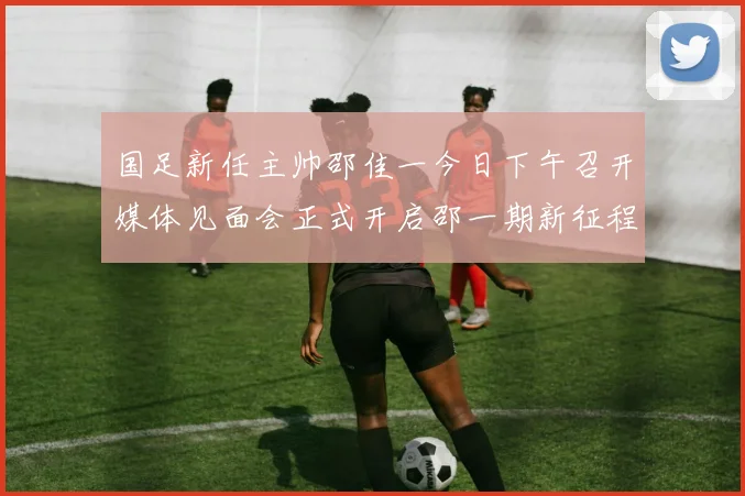国足新任主帅邵佳一今日下午召开媒体见面会正式开启邵一期新征程