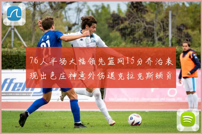 76人半场大幅领先篮网15分乔治表现出色庄神意外伤退克拉克斯顿贡献12分