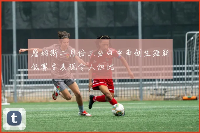 詹姆斯二月份三分命中率创生涯新低赛季表现令人担忧
