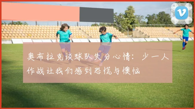 奥布拉克谈球队失分心情：少一人作战让我们感到恐慌与懊恼