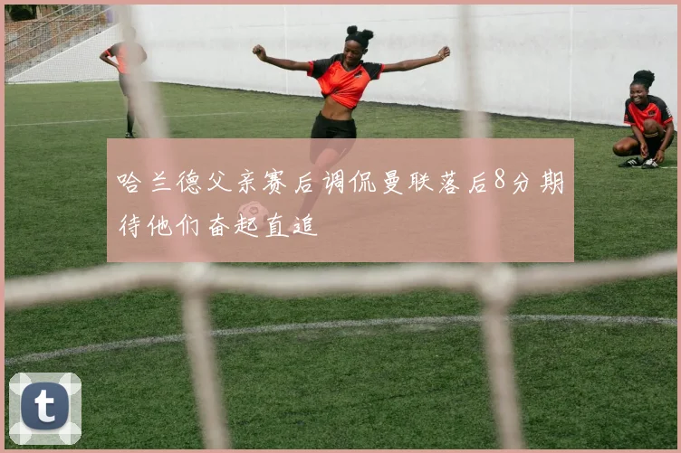 哈兰德父亲赛后调侃曼联落后8分期待他们奋起直追