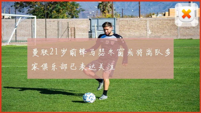 曼联21岁前锋马瑟冬窗或将离队多家俱乐部已表达关注
