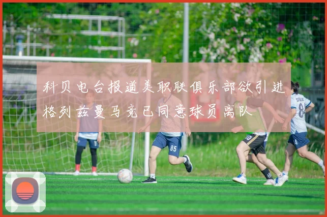 科贝电台报道美职联俱乐部欲引进格列兹曼马竞已同意球员离队