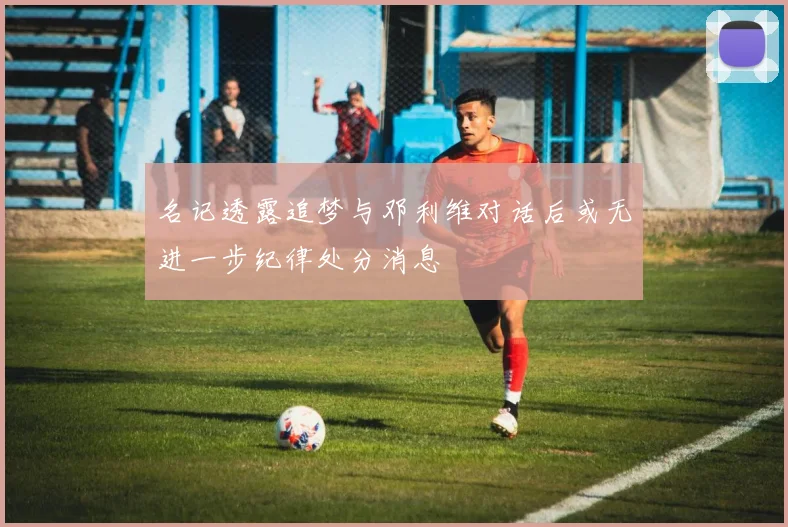 名记透露追梦与邓利维对话后或无进一步纪律处分消息