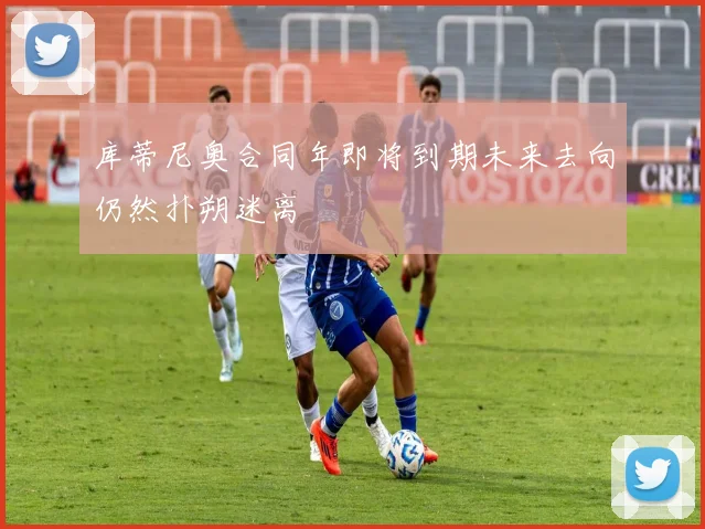 库蒂尼奥合同年即将到期未来去向仍然扑朔迷离