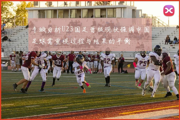李璇分析U23国足晋级现状强调中国足球需重视过程与结果的平衡