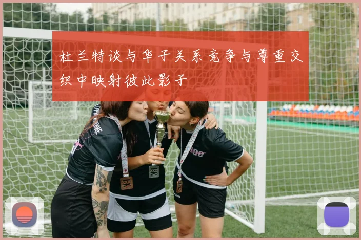 杜兰特谈与华子关系竞争与尊重交织中映射彼此影子